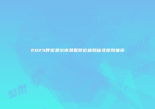 2025呼伦贝尔市耳整形价格揭秘及医院推荐