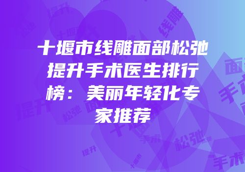 十堰市线雕面部松弛提升手术医生排行榜：美丽年轻化专家推荐