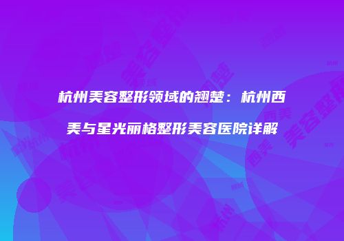 杭州美容整形领域的翘楚：杭州西美与星光丽格整形美容医院详解