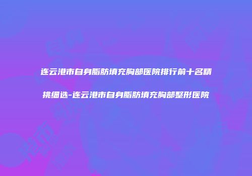 连云港市自身脂肪填充胸部医院排行前十名精挑细选-连云港市自身脂肪填充胸部整形医院