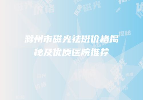 滁州市磁光祛斑价格揭秘及优质医院推荐