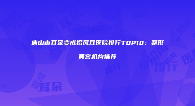 唐山市耳朵变成招风耳医院排行TOP10：整形美容机构推荐