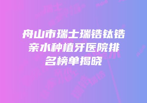舟山市瑞士瑞锆钛锆亲水种植牙医院排名榜单揭晓
