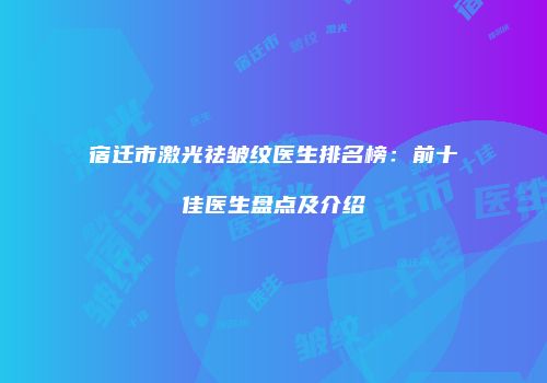宿迁市激光祛皱纹医生排名榜：前十佳医生盘点及介绍