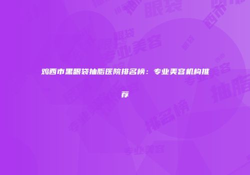 鸡西市黑眼袋抽脂医院排名榜：专业美容机构推荐
