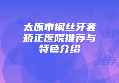 太原市钢丝牙套矫正医院推荐与特色介绍