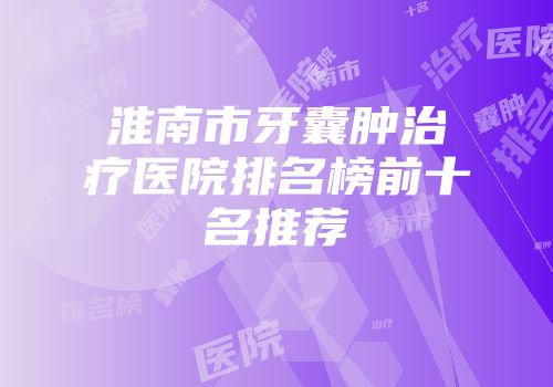 淮南市牙囊肿治疗医院排名榜前十名推荐