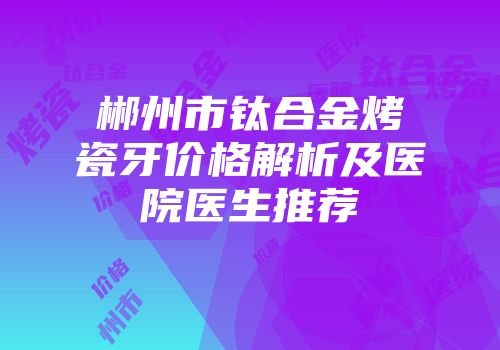 郴州市钛合金烤瓷牙价格解析及医院医生推荐