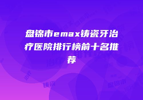盘锦市emax铸瓷牙治疗医院排行榜前十名推荐
