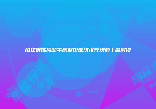 阳江市玻尿酸丰唇整形医院排行榜前十名解读