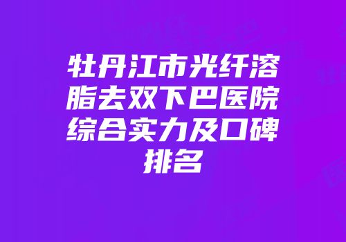 牡丹江市光纤溶脂去双下巴医院综合实力及口碑排名