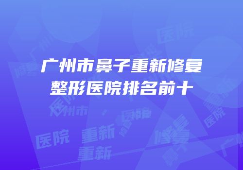 广州市鼻子重新修复整形医院排名前十