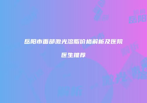 岳阳市面部激光溶脂价格解析及医院医生推荐