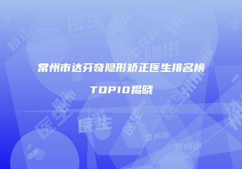 常州市达芬奇隐形矫正医生排名榜TOP10揭晓