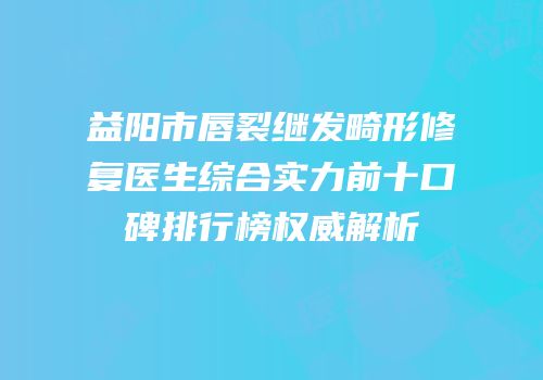 益阳市唇裂继发畸形修复医生综合实力前十口碑排行榜权威解析
