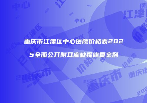 重庆市江津区中心医院价格表2025全面公开附耳廓缺损修复案例