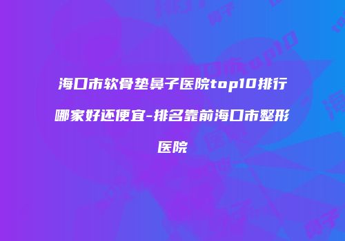 海口市软骨垫鼻子医院top10排行哪家好还便宜-排名靠前海口市整形医院