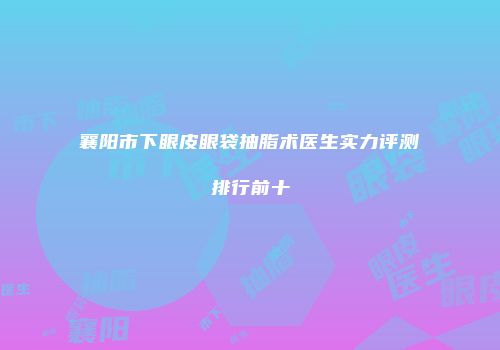 襄阳市下眼皮眼袋抽脂术医生实力评测排行前十