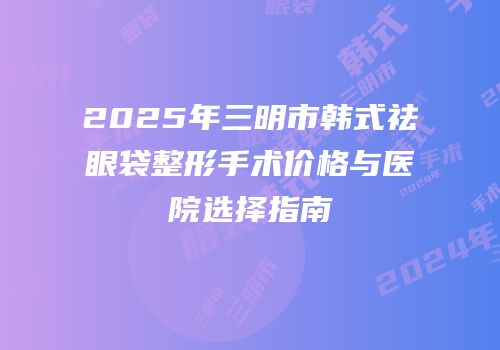 2025年三明市韩式祛眼袋整形手术价格与医院选择指南