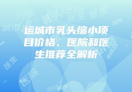 运城市乳头缩小项目价格、医院和医生推荐全解析