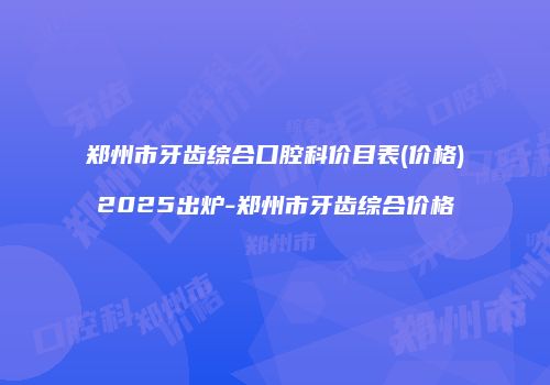郑州市牙齿综合口腔科价目表(价格)2025出炉-郑州市牙齿综合价格