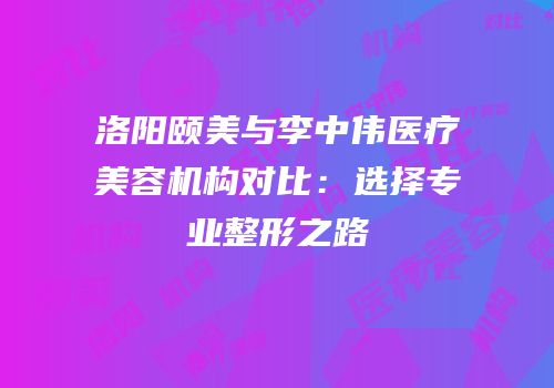洛阳颐美与李中伟医疗美容机构对比：选择专业整形之路