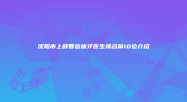 沈阳市上颌智齿拔牙医生排名前10位介绍