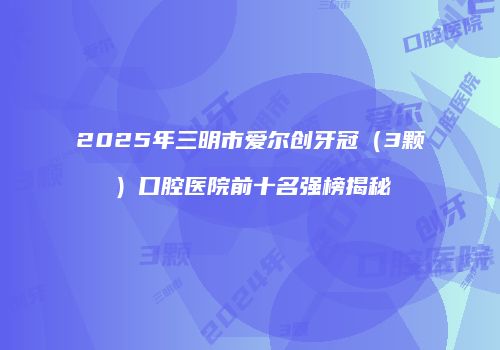 2025年三明市爱尔创牙冠（3颗）口腔医院前十名强榜揭秘