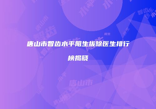 唐山市智齿水平阻生拔除医生排行榜揭晓