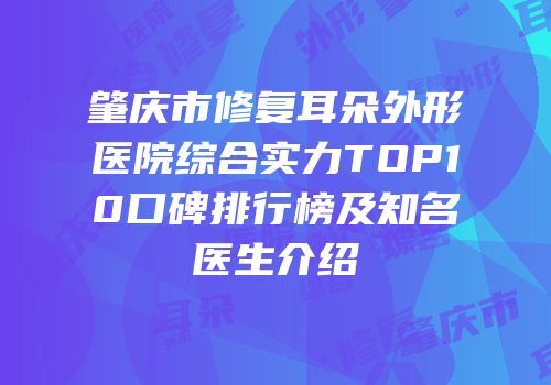 肇庆市修复耳朵外形医院综合实力TOP10口碑排行榜及知名医生介绍
