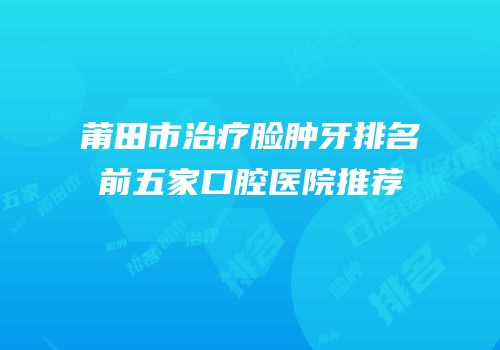 莆田市治疗脸肿牙排名前五家口腔医院推荐