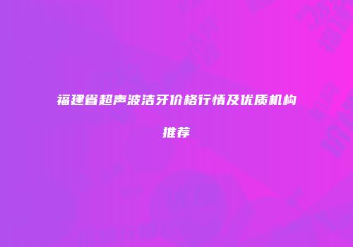 福建省超声波洁牙价格行情及优质机构推荐