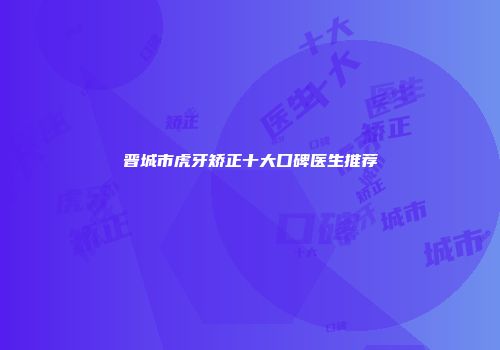 晋城市虎牙矫正十大口碑医生推荐
