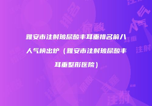 雅安市注射玻尿酸丰耳垂排名前八人气榜出炉（雅安市注射玻尿酸丰耳垂整形医院）