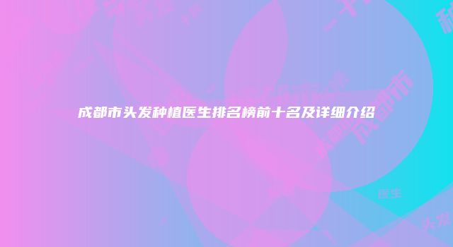 成都市头发种植医生排名榜前十名及详细介绍