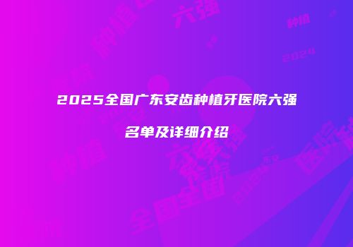 2025全国广东安齿种植牙医院六强名单及详细介绍