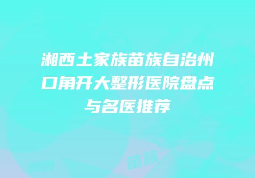 湘西土家族苗族自治州口角开大整形医院盘点与名医推荐