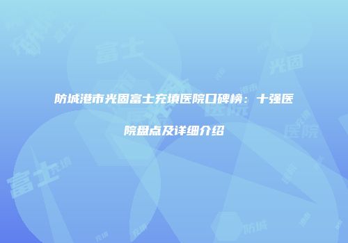 防城港市光固富士充填医院口碑榜：十强医院盘点及详细介绍