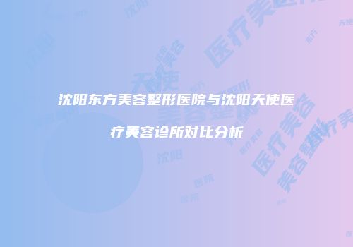 沈阳东方美容整形医院与沈阳天使医疗美容诊所对比分析