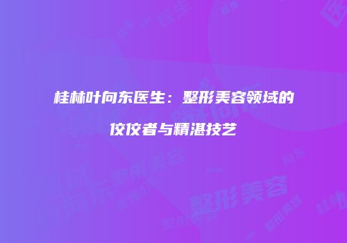 桂林叶向东医生：整形美容领域的佼佼者与精湛技艺