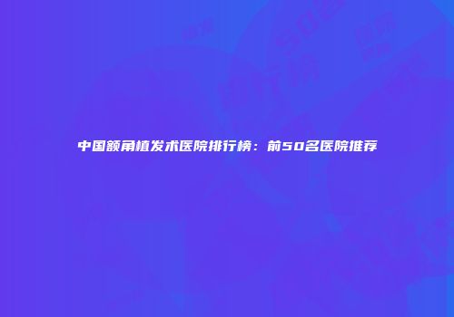 中国额角植发术医院排行榜：前50名医院推荐