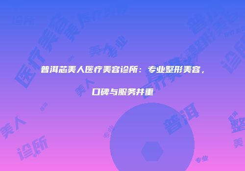 普洱芯美人医疗美容诊所：专业整形美容，口碑与服务并重