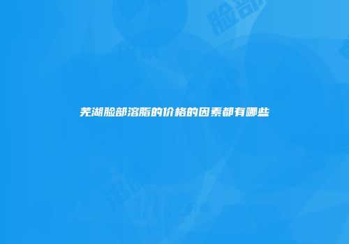 芜湖脸部溶脂的价格的因素都有哪些