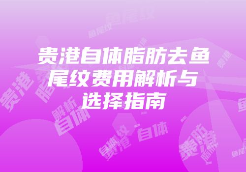 贵港自体脂肪去鱼尾纹费用解析与选择指南