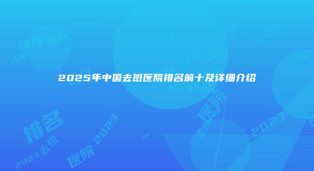 2025年中国去斑医院排名前十及详细介绍