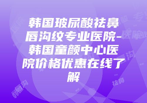 韩国玻尿酸祛鼻唇沟纹专业医院-韩国童颜中心医院价格优惠在线了解