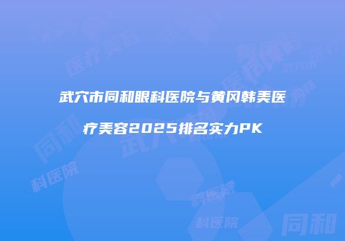 武穴市同和眼科医院与黄冈韩美医疗美容2025排名实力PK