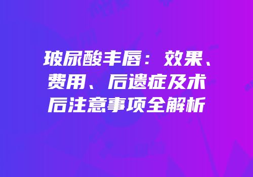 玻尿酸丰唇：效果、费用、后遗症及术后注意事项全解析