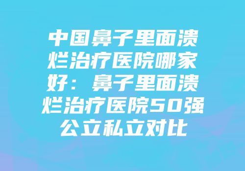 中国鼻子里面溃烂治疗医院哪家好：鼻子里面溃烂治疗医院50强公立私立对比