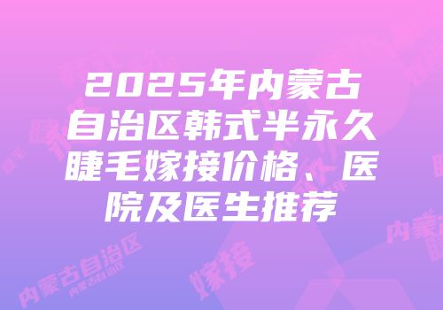 2025年内蒙古自治区韩式半永久睫毛嫁接价格、医院及医生推荐